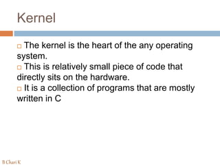 Kernel
 The kernel is the heart of the any operating
system.
 This is relatively small piece of code that
directly sits on the hardware.
 It is a collection of programs that are mostly
written in C
B Chari K
 