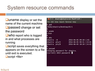 System resource commands
uname display or set the
name of the current machine
passwd change or set
the password
who report who is logged
in and what processes are
running
script saves everything that
appears on the screen to a file
until exit is executed.
script <file>
B Chari K
 