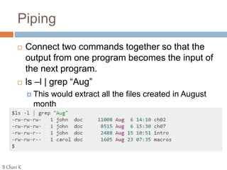 Piping
 Connect two commands together so that the
output from one program becomes the input of
the next program.
 ls –l | grep “Aug”
 This would extract all the files created in August
month
B Chari K
 