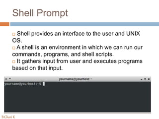 Shell Prompt
 Shell provides an interface to the user and UNIX
OS.
 A shell is an environment in which we can run our
commands, programs, and shell scripts.
 It gathers input from user and executes programs
based on that input.
B Chari K
 