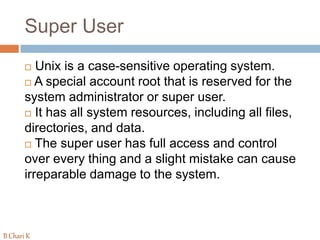 Super User
 Unix is a case-sensitive operating system.
 A special account root that is reserved for the
system administrator or super user.
 It has all system resources, including all files,
directories, and data.
 The super user has full access and control
over every thing and a slight mistake can cause
irreparable damage to the system.
B Chari K
 