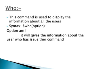  This command is used to display the
information about all the users
 Syntax: $who(option)
Option am I
it will gives the information about the
user who has issue ther command
 