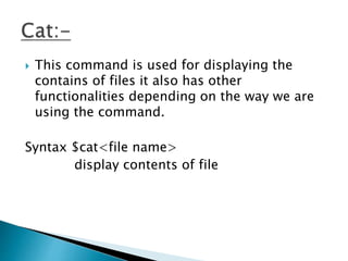  This command is used for displaying the
contains of files it also has other
functionalities depending on the way we are
using the command.
Syntax $cat<file name>
display contents of file
 