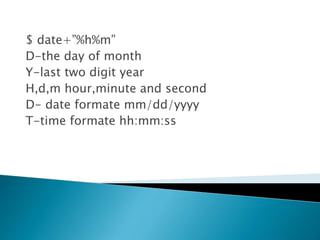 $ date+”%h%m”
D-the day of month
Y-last two digit year
H,d,m hour,minute and second
D- date formate mm/dd/yyyy
T-time formate hh:mm:ss
 