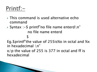  This command is used alternative echo
command
 Syntax :-$ printf”no file name enterdn”
no file name enterd
$
Eg.$printf”the value of 255is%o in octal and %x
in hexadecimal n”
o/p the value of 255 is 377 in octal and ff is
hexadecimal
 