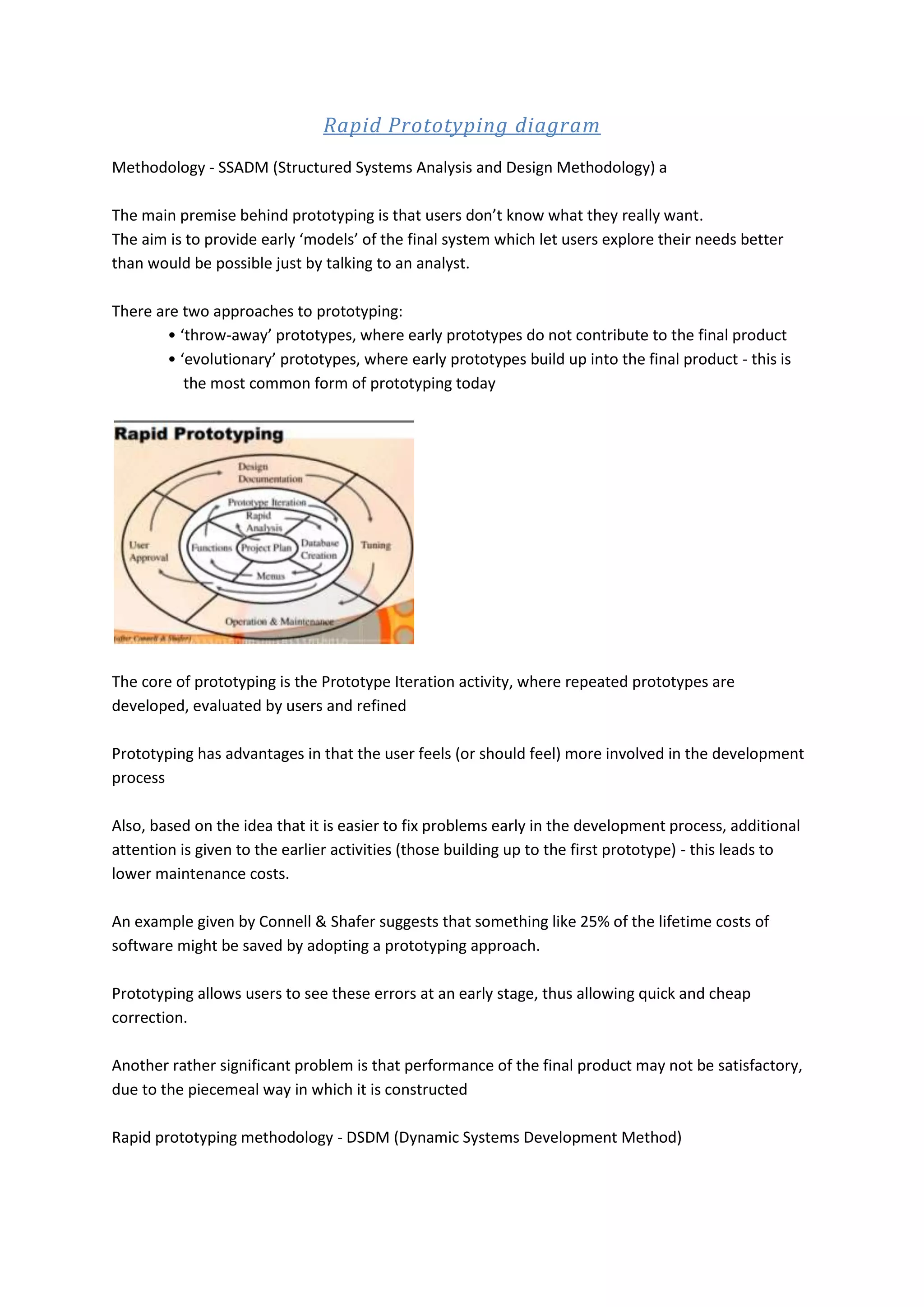 Rapid Prototyping diagram Methodology - SSADM (Structured Systems Analysis and Design Methodology) a The main premise behind prototyping is that users don’t know what they really want. The aim is to provide early ‘models’ of the final system which let users explore their needs better than would be possible just by talking to an analyst. There are two approaches to prototyping: • ‘throw-away’ prototypes, where early prototypes do not contribute to the final product • ‘evolutionary’ prototypes, where early prototypes build up into the final product - this is the most common form of prototyping today The core of prototyping is the Prototype Iteration activity, where repeated prototypes are developed, evaluated by users and refined Prototyping has advantages in that the user feels (or should feel) more involved in the development process Also, based on the idea that it is easier to fix problems early in the development process, additional attention is given to the earlier activities (those building up to the first prototype) - this leads to lower maintenance costs. An example given by Connell & Shafer suggests that something like 25% of the lifetime costs of software might be saved by adopting a prototyping approach. Prototyping allows users to see these errors at an early stage, thus allowing quick and cheap correction. Another rather significant problem is that performance of the final product may not be satisfactory, due to the piecemeal way in which it is constructed Rapid prototyping methodology - DSDM (Dynamic Systems Development Method) 