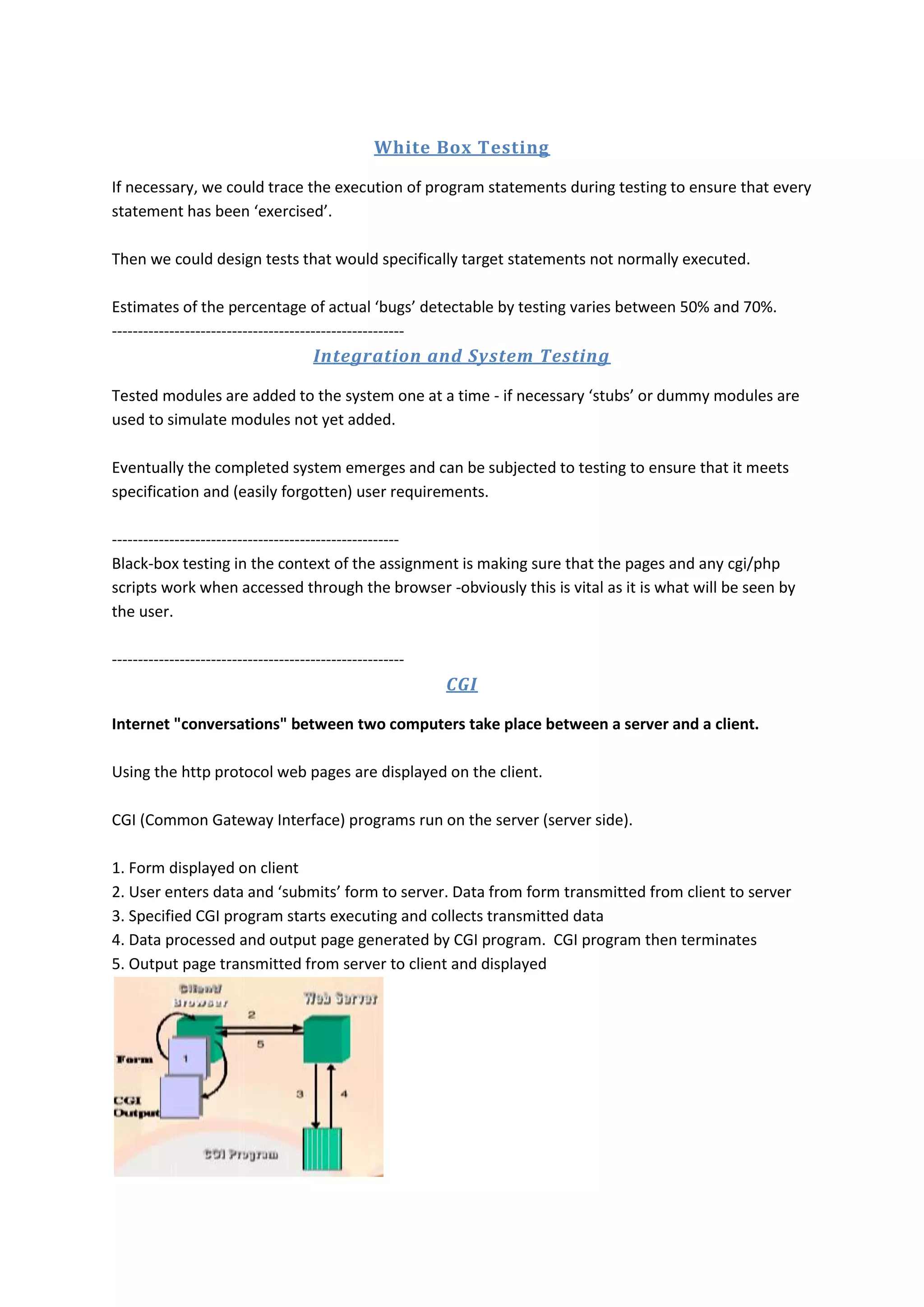 White Box Testing If necessary, we could trace the execution of program statements during testing to ensure that every statement has been ‘exercised’. Then we could design tests that would specifically target statements not normally executed. Estimates of the percentage of actual ‘bugs’ detectable by testing varies between 50% and 70%. -------------------------------------------------------- Integration and System Testing Tested modules are added to the system one at a time - if necessary ‘stubs’ or dummy modules are used to simulate modules not yet added. Eventually the completed system emerges and can be subjected to testing to ensure that it meets specification and (easily forgotten) user requirements. ------------------------------------------------------- Black-box testing in the context of the assignment is making sure that the pages and any cgi/php scripts work when accessed through the browser -obviously this is vital as it is what will be seen by the user. -------------------------------------------------------- CGI Internet "conversations" between two computers take place between a server and a client. Using the http protocol web pages are displayed on the client. CGI (Common Gateway Interface) programs run on the server (server side). 1. Form displayed on client 2. User enters data and ‘submits’ form to server. Data from form transmitted from client to server 3. Specified CGI program starts executing and collects transmitted data 4. Data processed and output page generated by CGI program. CGI program then terminates 5. Output page transmitted from server to client and displayed 