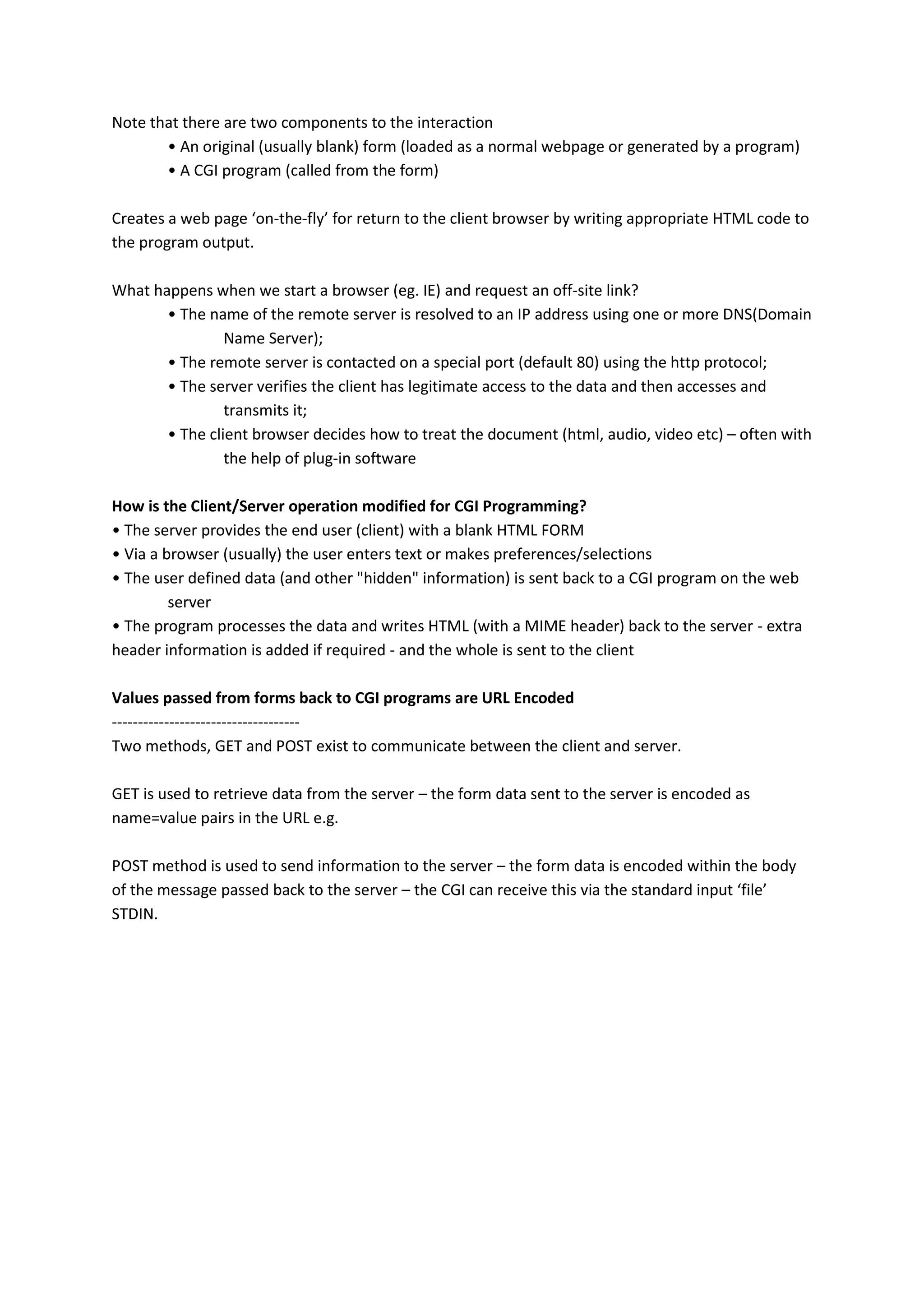 Note that there are two components to the interaction • An original (usually blank) form (loaded as a normal webpage or generated by a program) • A CGI program (called from the form) Creates a web page ‘on-the-fly’ for return to the client browser by writing appropriate HTML code to the program output. What happens when we start a browser (eg. IE) and request an off-site link? • The name of the remote server is resolved to an IP address using one or more DNS(Domain Name Server); • The remote server is contacted on a special port (default 80) using the http protocol; • The server verifies the client has legitimate access to the data and then accesses and transmits it; • The client browser decides how to treat the document (html, audio, video etc) – often with the help of plug-in software How is the Client/Server operation modified for CGI Programming? • The server provides the end user (client) with a blank HTML FORM • Via a browser (usually) the user enters text or makes preferences/selections • The user defined data (and other "hidden" information) is sent back to a CGI program on the web server • The program processes the data and writes HTML (with a MIME header) back to the server - extra header information is added if required - and the whole is sent to the client Values passed from forms back to CGI programs are URL Encoded ------------------------------------ Two methods, GET and POST exist to communicate between the client and server. GET is used to retrieve data from the server – the form data sent to the server is encoded as name=value pairs in the URL e.g. POST method is used to send information to the server – the form data is encoded within the body of the message passed back to the server – the CGI can receive this via the standard input ‘file’ STDIN. 