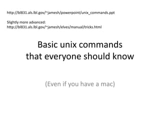 Basic unix commands
that everyone should know
(Even if you have a mac)
http://bl831.als.lbl.gov/~jamesh/powerpoint/unix_commands.ppt
Slightly more advanced:
http://bl831.als.lbl.gov/~jamesh/elves/manual/tricks.html
 