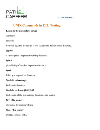 +1-732-546-3607
UNIX Commands in ETL Testing
1.login to the unix/solaris server
username:
passwd :
You will log in to the server. It will take you to default home_directory.
2) pwd
it shows/prints the present working directory
3) ls -l
gives listing of the files in present directory
4) cd ..
Takes you to previous directory
5) mkdir <directory>
Will create directory
6) mkdir -p /home/jb/j1/j2/j3
Will create all the non-existing directories at a stretch
7) vi <file_name>
Opens file for reading/editing
8) cat <file_name>
Display contents of file
 