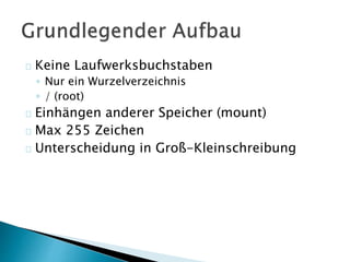 Keine Laufwerksbuchstaben 
◦ Nur ein Wurzelverzeichnis 
◦ / (root) 
Einhängen anderer Speicher (mount) 
Max 255 Zeichen 
Unterscheidung in Groß-Kleinschreibung 
 