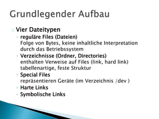 Vier Dateitypen 
◦ reguläre Files (Dateien) 
Folge von Bytes, keine inhaltliche Interpretation 
durch das Betriebssystem 
◦ Verzeichnisse (Ordner, Directories) 
enthalten Verweise auf Files (link, hard link) 
tabellenartige, feste Struktur 
◦ Special Files 
repräsentieren Geräte (im Verzeichnis /dev ) 
◦ Harte Links 
◦ Symbolische Links 
 
