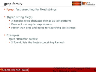 CONFIDENTIAL© Copyright 2008
12
grep family
 fgrep: fast searching for fixed strings
 $fgrep string file(s)
 It handles fixed character strings as text patterns
 Does not use regular expressions
 Faster than grep and egrep for searching text strings
 Examples
fgrep “Ramesh” datalist
 If found, lists the line(s) containing Ramesh
 