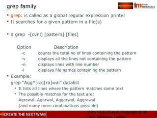 CONFIDENTIAL© Copyright 2008
13
grep family
 grep: is called as a global regular expression printer
 It searches for a given pattern in a file(s)
 $ grep -[cvnl] [pattern] [files]
Option Description
-c counts the total no of lines containing the pattern
-v displays all the lines not containing the pattern
-n displays lines with line number
-l displays file names containing the pattern
 Example:
grep “Agg*[ra][ra]wal” datalist
 It lists all lines where the pattern matches some text
 The possible matches for the text are:
Agrawal, Agarwal, Aggarwal, Aggrawal
(and many more combinations possible)
 