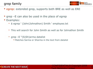 CONFIDENTIAL© Copyright 2008
14
grep family
 egrep: extended grep, supports both BRE as well as ERE
 grep –E can also be used in the place of egrep
 Examples:
 $ egrep ‘ (John|Johnathon) Smith ‘ employee.txt
 This will search for John Smith as well as for Johnathon Smith
 grep –E “(S|Sh)arma datalist
 Matches Sarma or Sharma in the text from datalist
 