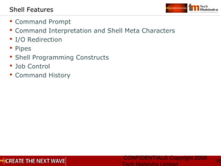 CONFIDENTIAL© Copyright 2008
16
Shell Features
 Command Prompt
 Command Interpretation and Shell Meta Characters
 I/O Redirection
 Pipes
 Shell Programming Constructs
 Job Control
 Command History
 