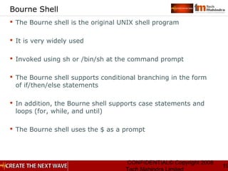 CONFIDENTIAL© Copyright 2008
19
Bourne Shell
 The Bourne shell is the original UNIX shell program
 It is very widely used
 Invoked using sh or /bin/sh at the command prompt
 The Bourne shell supports conditional branching in the form
of if/then/else statements
 In addition, the Bourne shell supports case statements and
loops (for, while, and until)
 The Bourne shell uses the $ as a prompt
 