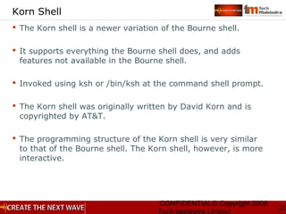 CONFIDENTIAL© Copyright 2008
20
Korn Shell
 The Korn shell is a newer variation of the Bourne shell.
 It supports everything the Bourne shell does, and adds
features not available in the Bourne shell.
 Invoked using ksh or /bin/ksh at the command shell prompt.
 The Korn shell was originally written by David Korn and is
copyrighted by AT&T.
 The programming structure of the Korn shell is very similar
to that of the Bourne shell. The Korn shell, however, is more
interactive.
 