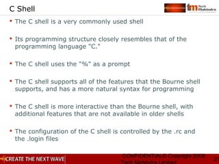 CONFIDENTIAL© Copyright 2008
21
C Shell
 The C shell is a very commonly used shell
 Its programming structure closely resembles that of the
programming language "C."
 The C shell uses the "%" as a prompt
 The C shell supports all of the features that the Bourne shell
supports, and has a more natural syntax for programming
 The C shell is more interactive than the Bourne shell, with
additional features that are not available in older shells
 The configuration of the C shell is controlled by the .rc and
the .login files
 