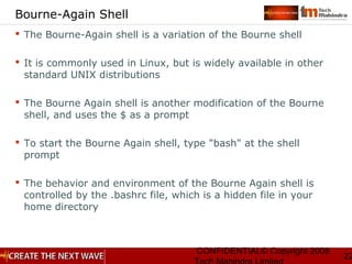 CONFIDENTIAL© Copyright 2008
22
Bourne-Again Shell
 The Bourne-Again shell is a variation of the Bourne shell
 It is commonly used in Linux, but is widely available in other
standard UNIX distributions
 The Bourne Again shell is another modification of the Bourne
shell, and uses the $ as a prompt
 To start the Bourne Again shell, type "bash" at the shell
prompt
 The behavior and environment of the Bourne Again shell is
controlled by the .bashrc file, which is a hidden file in your
home directory
 