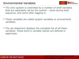 CONFIDENTIAL© Copyright 2008
24
Environmental Variables
 The Unix system is controlled by a number of shell variables
that are separately set by the system - some during boot
sequence, and some after logging in.
 These variables are called system variables or environment
variables.
 The set statement displays the complete list of all these
variables. These built-in variable names are defined in
uppercase.
 