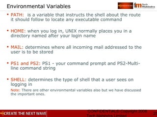 CONFIDENTIAL© Copyright 2008
25
Environmental Variables
 PATH: is a variable that instructs the shell about the route
it should follow to locate any executable command
 HOME: when you log in, UNIX normally places you in a
directory named after your login name
 MAIL: determines where all incoming mail addressed to the
user is to be stored
 PS1 and PS2: PS1 - your command prompt and PS2-Multi-
line command string
 SHELL: determines the type of shell that a user sees on
logging in
Note: There are other environmental variables also but we have discussed
the important ones.
 