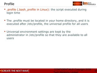 CONFIDENTIAL© Copyright 2008
26
Profile
 .profile (.bash_profile in Linux): the script executed during
login time
 The .profile must be located in your home directory, and it is
executed after /etc/profile, the universal profile for all users
 Universal environment settings are kept by the
administrator in /etc/profile so that they are available to all
users
 