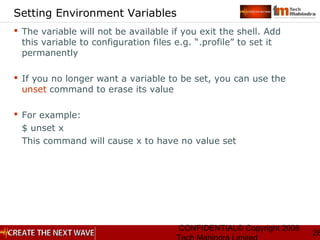 CONFIDENTIAL© Copyright 2008
28
Setting Environment Variables
 The variable will not be available if you exit the shell. Add
this variable to configuration files e.g. “.profile” to set it
permanently
 If you no longer want a variable to be set, you can use the
unset command to erase its value
 For example:
$ unset x
This command will cause x to have no value set
 