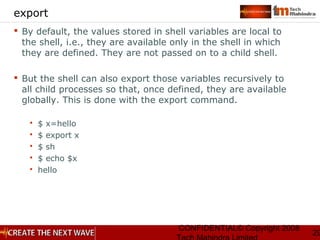 CONFIDENTIAL© Copyright 2008
29
export
 By default, the values stored in shell variables are local to
the shell, i.e., they are available only in the shell in which
they are defined. They are not passed on to a child shell.
 But the shell can also export those variables recursively to
all child processes so that, once defined, they are available
globally. This is done with the export command.
 $ x=hello
 $ export x
 $ sh
 $ echo $x
 hello
 