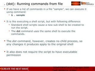 CONFIDENTIAL© Copyright 2008
30
. (dot): Running commands from file
 If we have a list of commands in a file “sample”, we can execute it
using command:
 $ . sample
 It is like executing a shell script, but with following difference:
 Standard shell scripts cause a new sub shell to be created to
run the script.
 The dot command uses the same shell to execute the
commands.
 The dot command, however, creates no child process, so
any changes it produces apply to the original shell
 It also does not require the script to have executable
permission
 