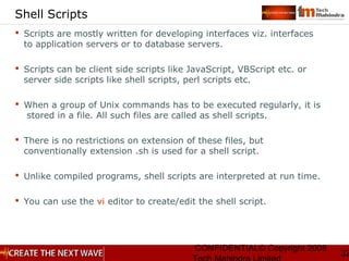 CONFIDENTIAL© Copyright 2008
32
Shell Scripts
 Scripts are mostly written for developing interfaces viz. interfaces
to application servers or to database servers.
 Scripts can be client side scripts like JavaScript, VBScript etc. or
server side scripts like shell scripts, perl scripts etc.
 When a group of Unix commands has to be executed regularly, it is
stored in a file. All such files are called as shell scripts.
 There is no restrictions on extension of these files, but
conventionally extension .sh is used for a shell script.
 Unlike compiled programs, shell scripts are interpreted at run time.
 You can use the vi editor to create/edit the shell script.
 