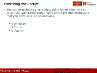 CONFIDENTIAL© Copyright 2008
34
Executing shell script
 You can execute the shell scripts using either command sh
or by just typing shell script name at the prompt (make sure
that you have execute permission)
 $ sh test.sh
 $ test.sh
 $ ./test.sh
 