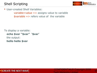 CONFIDENTIAL© Copyright 2008
35
Shell Scripting
 User-created Shell Variables:
variable=value => assigns value to variable
$variable => refers value of the variable
To display a variable:
echo $var “$var” ‘$var’
the output:
hello hello $var
 