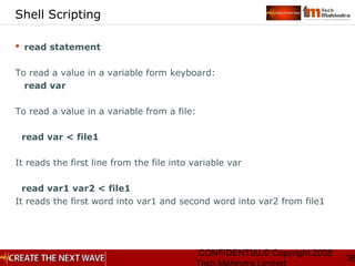 CONFIDENTIAL© Copyright 2008
36
Shell Scripting
 read statement
To read a value in a variable form keyboard:
read var
To read a value in a variable from a file:
read var < file1
It reads the first line from the file into variable var
read var1 var2 < file1
It reads the first word into var1 and second word into var2 from file1
 