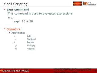 CONFIDENTIAL© Copyright 2008
37
Shell Scripting
 expr command
This command is used to evaluates expressions
e.g.
expr 10 + 20
 Operators
 Arithmetic:
+ Add
- Subtract
/ Divide
* Multiply
% Modulo
 