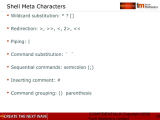 CONFIDENTIAL© Copyright 2008
38
Shell Meta Characters
 Wildcard substitution: * ? []
 Redirection: >, >>, <, 2>, <<
 Piping: |
 Command substitution: ` `
 Sequential commands: semicolon (;)
 Inserting comment: #
 Command grouping: () parenthesis
 