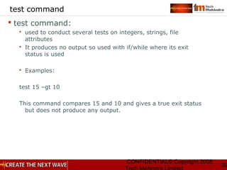 CONFIDENTIAL© Copyright 2008
39
test command
 test command:
 used to conduct several tests on integers, strings, file
attributes
 It produces no output so used with if/while where its exit
status is used
 Examples:
test 15 –gt 10
This command compares 15 and 10 and gives a true exit status
but does not produce any output.
 