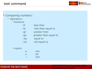 CONFIDENTIAL© Copyright 2008
40
test command
 Comparing numbers:
 Operators:
 Relational
-lt less than
-le less than equal to
-gt greater than
-ge greater than equal to
–eq equal to
–ne not equal to
 Logical:
-a And
-o OR
! NOT
 