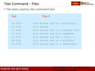 CONFIDENTIAL© Copyright 2008
42
Test Command - Files
 File tests used by the command test
Test True if
-d file file exists and is a directory
-e file file exists
-f file file exists and is a regular file
-r file file exists and is a readable
-s file file exists and has a size > 0
-w file file exists and is a writable
-x file file exists and is a executable
 