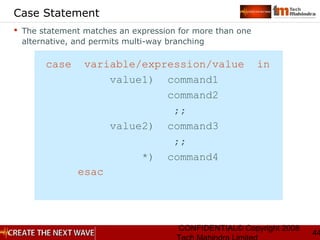 CONFIDENTIAL© Copyright 2008
44
Case Statement
 The statement matches an expression for more than one
alternative, and permits multi-way branching
case variable/expression/value in
value1) command1
command2
;;
value2) command3
;;
*) command4
esac
 