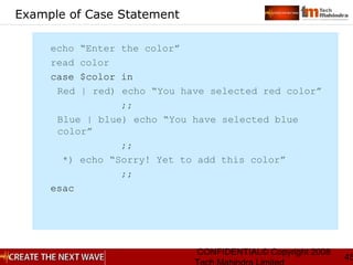 CONFIDENTIAL© Copyright 2008
45
Example of Case Statement
echo “Enter the color”
read color
case $color in
Red | red) echo “You have selected red color”
;;
Blue | blue) echo “You have selected blue
color”
;;
*) echo “Sorry! Yet to add this color”
;;
esac
 