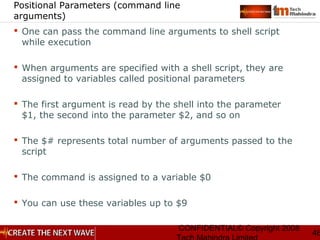 CONFIDENTIAL© Copyright 2008
46
Positional Parameters (command line
arguments)
 One can pass the command line arguments to shell script
while execution
 When arguments are specified with a shell script, they are
assigned to variables called positional parameters
 The first argument is read by the shell into the parameter
$1, the second into the parameter $2, and so on
 The $# represents total number of arguments passed to the
script
 The command is assigned to a variable $0
 You can use these variables up to $9
 