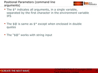 CONFIDENTIAL© Copyright 2008
47
Positional Parameters (command line
arguments)
 The $* indicates all arguments, in a single variable,
separated by the first character in the environment variable
IFS
 The $@ is same as $* except when enclosed in double
quotes
 The “$@” works with string input
 