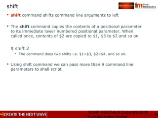 CONFIDENTIAL© Copyright 2008
49
shift
 shift command shifts command line arguments to left
 The shift command copies the contents of a positional parameter
to its immediate lower numbered positional parameter. When
called once, contents of $2 are copied to $1, $3 to $2 and so on.
$ shift 2
 The command does two shifts i.e. $1=$3, $2=$4, and so on.
 Using shift command we can pass more than 9 command line
parameters to shell script
 