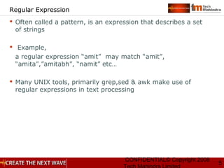 CONFIDENTIAL© Copyright 2008
5
Regular Expression
 Often called a pattern, is an expression that describes a set
of strings
 Example,
a regular expression “amit” may match “amit”,
“amita”,”amitabh”, “namit” etc…
 Many UNIX tools, primarily grep,sed & awk make use of
regular expressions in text processing
 