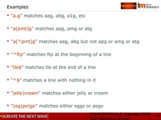 CONFIDENTIAL© Copyright 2008
9
Examples
 “a.g” matches aag, abg, a1g, etc
 “a[pmt]g” matches apg, amg or atg
 “a[^pmt]g” matches aag, abg but not apg or amg or atg
 “^ftp” matches ftp at the beginning of a line
 “tle$” matches tle at the end of a line
 “^$” matches a line with nothing in it
 “jelly|cream” matches either jelly or cream
 “(eg|pe)gs” matches either eggs or pegs
 