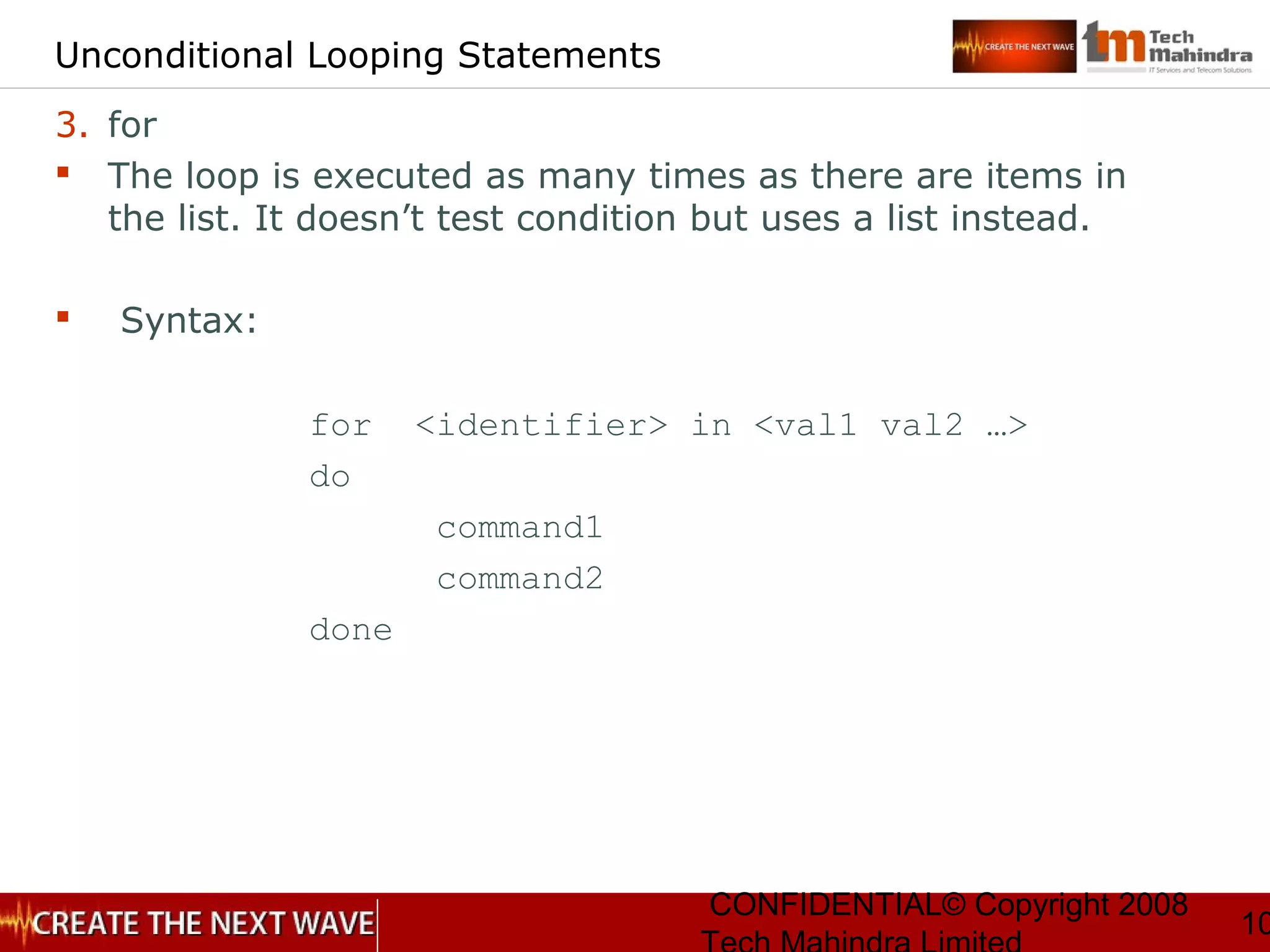 CONFIDENTIAL© Copyright 2008
10
Unconditional Looping Statements
3. for
 The loop is executed as many times as there are items in
the list. It doesn’t test condition but uses a list instead.
 Syntax:
for <identifier> in <val1 val2 …>
do
command1
command2
done
 