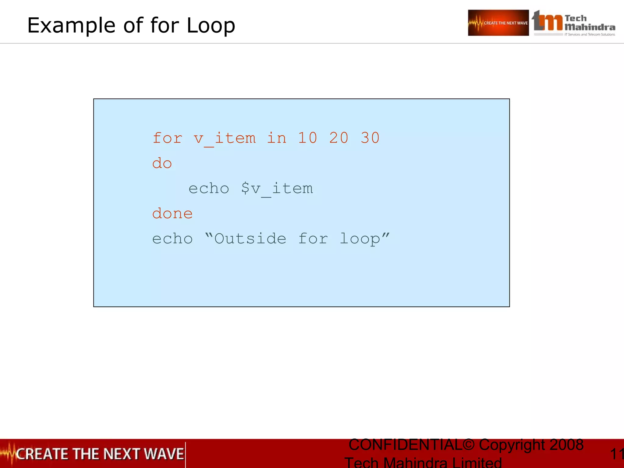 CONFIDENTIAL© Copyright 2008
11
Example of for Loop
for v_item in 10 20 30
do
echo $v_item
done
echo “Outside for loop”
 