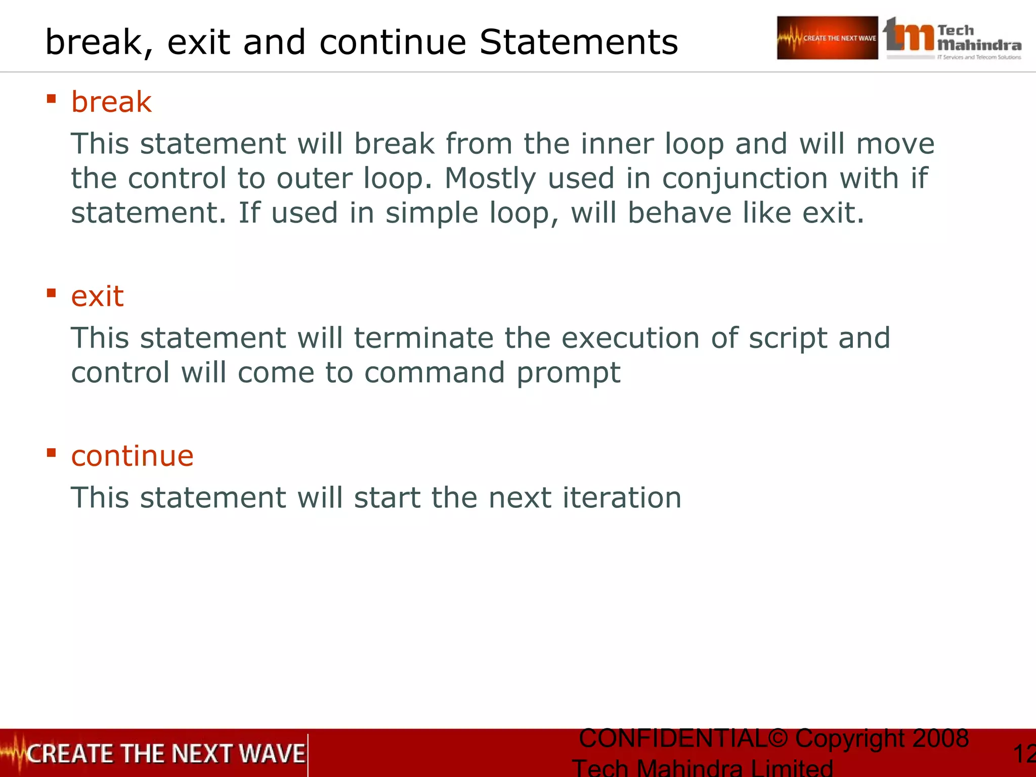 CONFIDENTIAL© Copyright 2008
12
break, exit and continue Statements
 break
This statement will break from the inner loop and will move
the control to outer loop. Mostly used in conjunction with if
statement. If used in simple loop, will behave like exit.
 exit
This statement will terminate the execution of script and
control will come to command prompt
 continue
This statement will start the next iteration
 