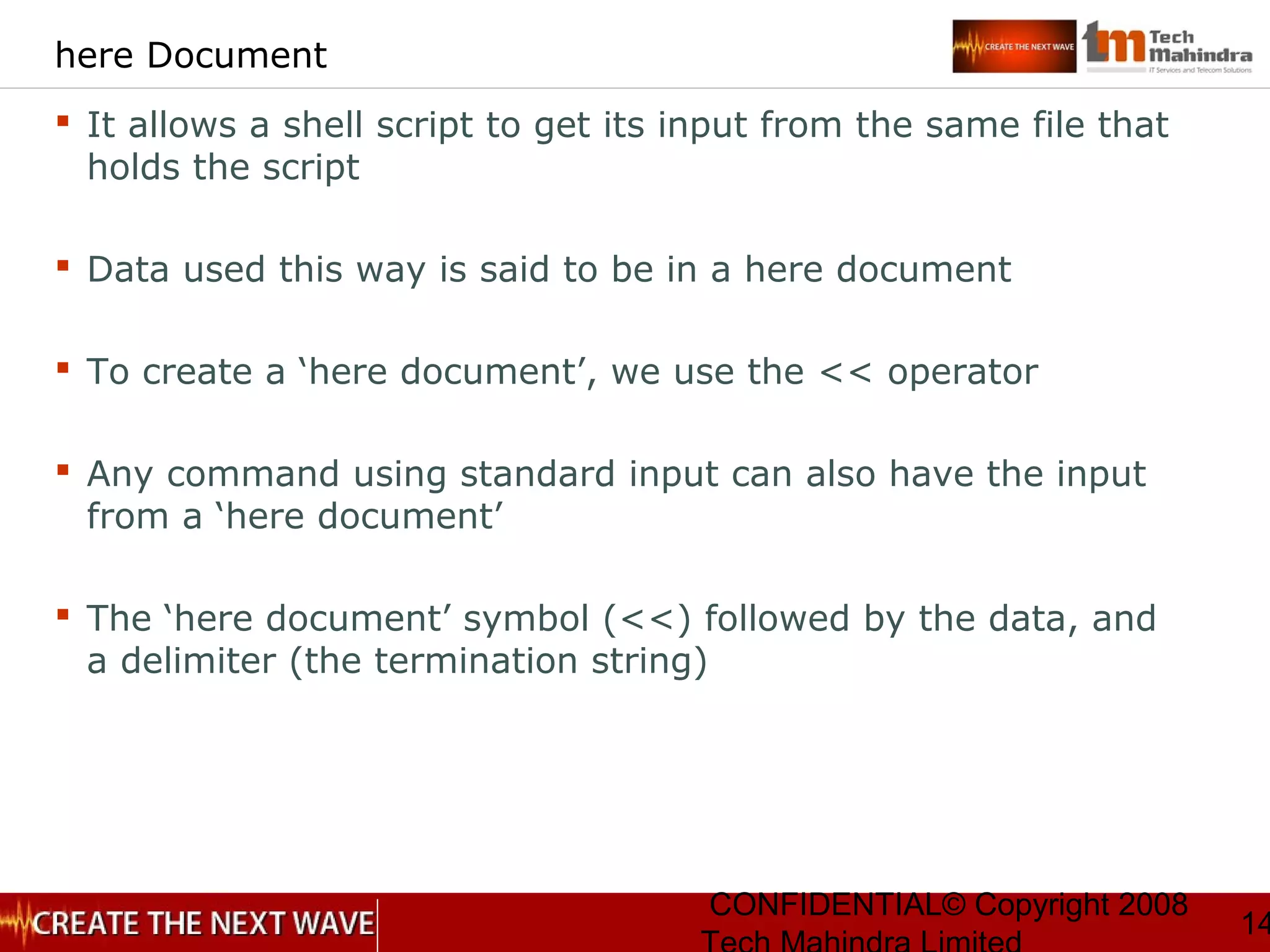 CONFIDENTIAL© Copyright 2008
14
here Document
 It allows a shell script to get its input from the same file that
holds the script
 Data used this way is said to be in a here document
 To create a ‘here document’, we use the << operator
 Any command using standard input can also have the input
from a ‘here document’
 The ‘here document’ symbol (<<) followed by the data, and
a delimiter (the termination string)
 